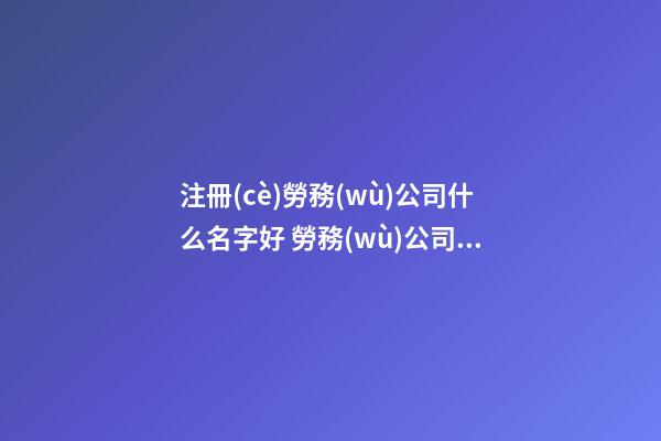 注冊(cè)勞務(wù)公司什么名字好 勞務(wù)公司注冊(cè)取名